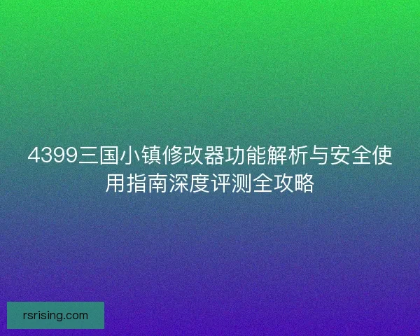 4399三国小镇修改器功能解析与安全使用指南深度评测全攻略