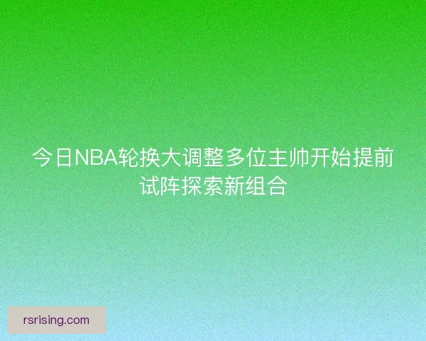今日NBA轮换大调整多位主帅开始提前试阵探索新组合