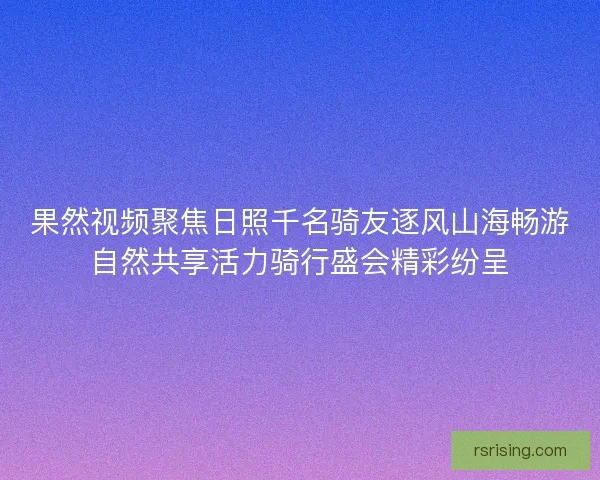 果然视频聚焦日照千名骑友逐风山海畅游自然共享活力骑行盛会精彩纷呈