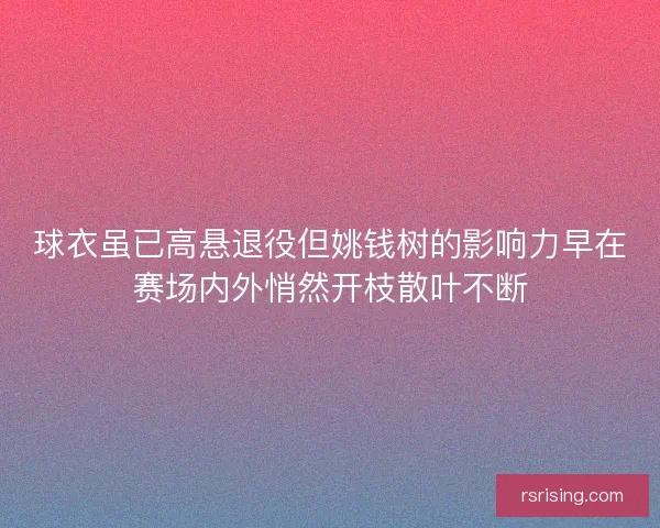 球衣虽已高悬退役但姚钱树的影响力早在赛场内外悄然开枝散叶不断