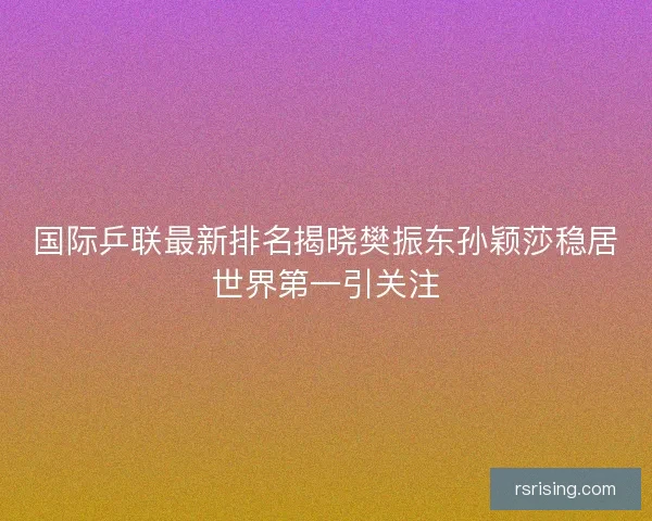国际乒联最新排名揭晓樊振东孙颖莎稳居世界第一引关注